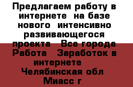 Предлагаем работу в интернете, на базе нового, интенсивно-развивающегося проекта - Все города Работа » Заработок в интернете   . Челябинская обл.,Миасс г.